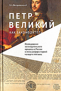Петр Великий как законодатель. Исследование законодательного процесса в России в эпоху реформ первой четверти XVIII века